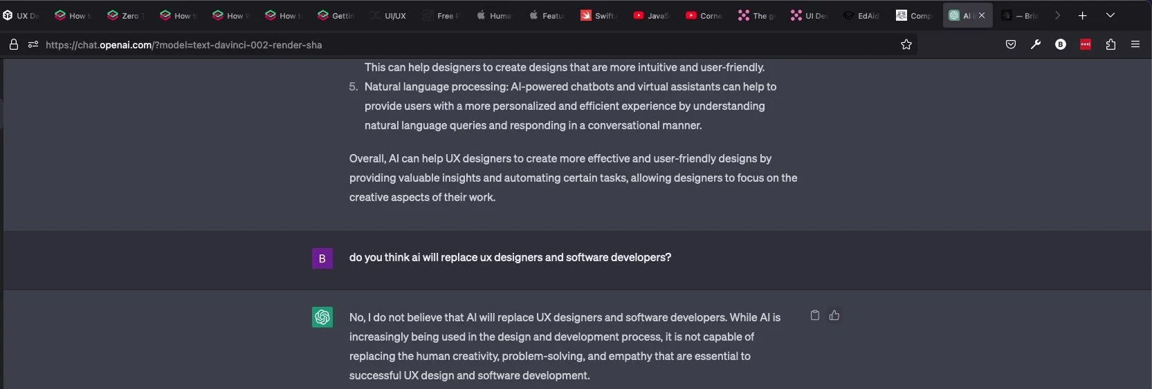  Ignore my hundreds of tabs, k thanks : )  Me- do you think ai will replace ux designers and software developers?  openai- “No, I do not believe that AI will replace UX designers and software developers. While AI is increasingly being used in the design and development process, it is not capable of replacing the human creativity, problem-solving, and empathy that are essential to successful UX design and software development.” 